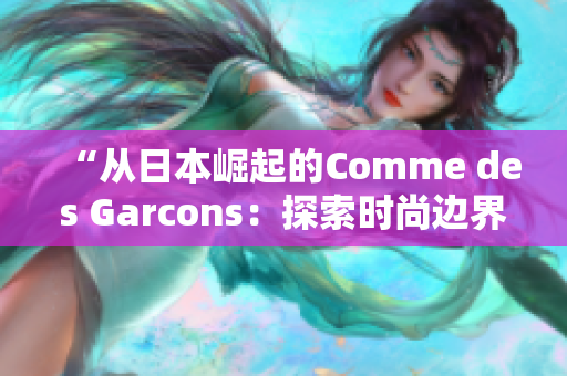 “从日本崛起的Comme des Garcons：探索时尚边界的创新之路”