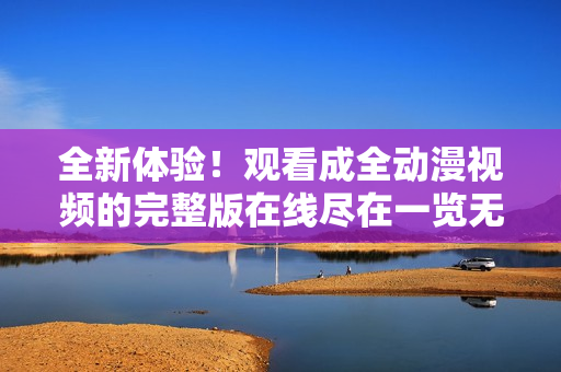 全新体验！观看成全动漫视频的完整版在线尽在一览无余