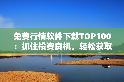 免费行情软件下载TOP100：抓住投资良机，轻松获取市场动态