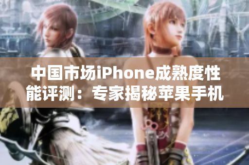 中国市场iPhone成熟度性能评测：专家揭秘苹果手机在中国的表现