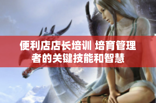 便利店店长培训 培育管理者的关键技能和智慧