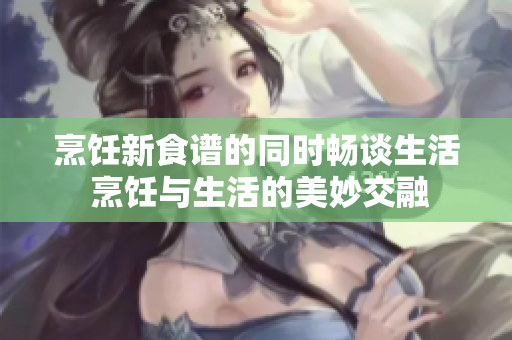 烹饪新食谱的同时畅谈生活 烹饪与生活的美妙交融