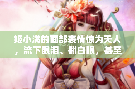 姬小满的面部表情惊为天人，流下眼泪、翻白眼，甚至还流出口水。