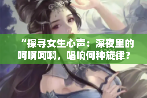 “探寻女生心声：深夜里的呵啊呵啊，唱响何种旋律？”