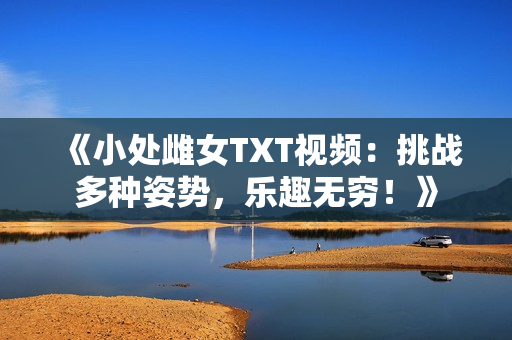 《小处雌女TXT视频：挑战多种姿势，乐趣无穷！》