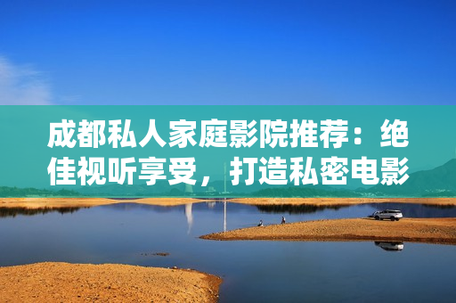 成都私人家庭影院推荐：绝佳视听享受，打造私密电影天堂