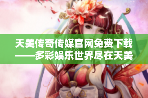 天美传奇传媒官网免费下载——多彩娱乐世界尽在天美传奇传媒