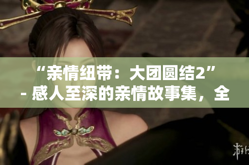 “亲情纽带：大团圆结2” - 感人至深的亲情故事集，全篇免费阅读！