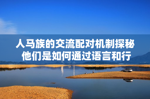 人马族的交流配对机制探秘 他们是如何通过语言和行为沟通的