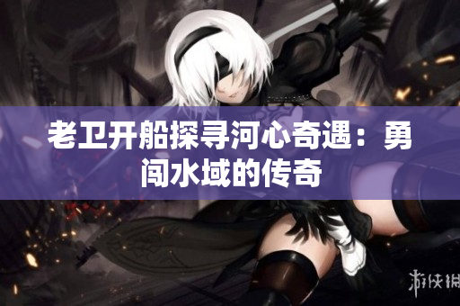 老卫开船探寻河心奇遇：勇闯水域的传奇