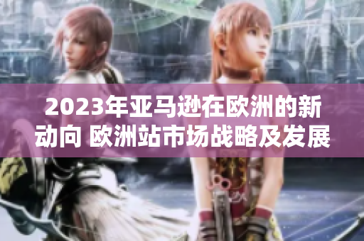 2023年亚马逊在欧洲的新动向 欧洲站市场战略及发展趋势