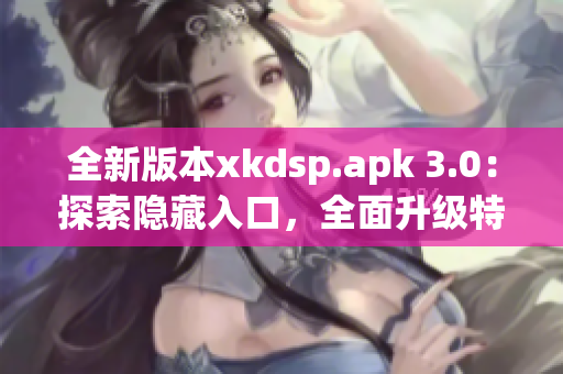 全新版本xkdsp.apk 3.0：探索隐藏入口，全面升级特色功能！