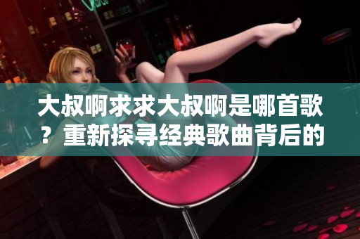 大叔啊求求大叔啊是哪首歌？重新探寻经典歌曲背后的故事