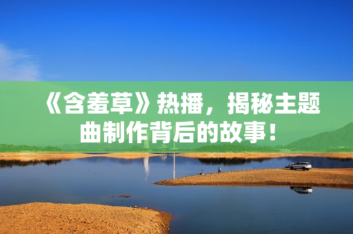 《含羞草》热播，揭秘主题曲制作背后的故事！