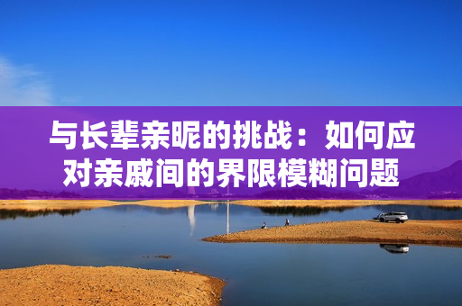 与长辈亲昵的挑战：如何应对亲戚间的界限模糊问题