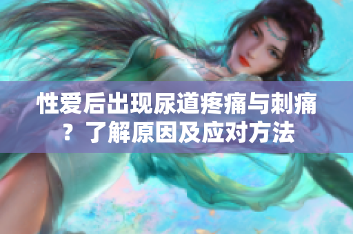 性爱后出现尿道疼痛与刺痛？了解原因及应对方法