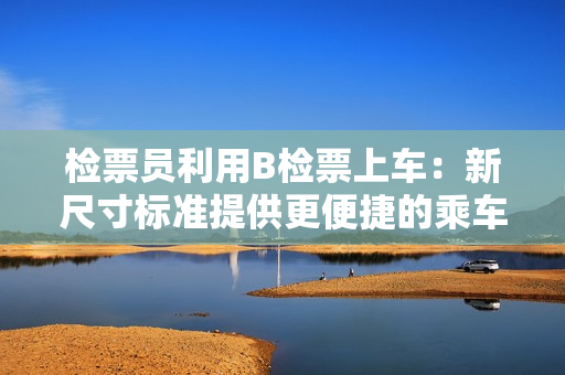 检票员利用B检票上车：新尺寸标准提供更便捷的乘车体验