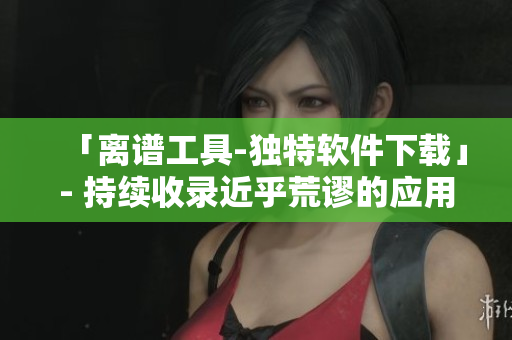 「离谱工具-独特软件下载」- 持续收录近乎荒谬的应用