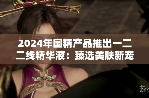 2024年国精产品推出一二二线精华液：臻选美肤新宠