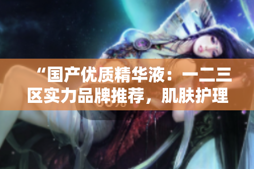 “国产优质精华液：一二三区实力品牌推荐，肌肤护理新选择！”