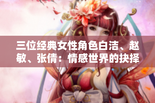 三位经典女性角色白洁、赵敏、张倩：情感世界的抉择