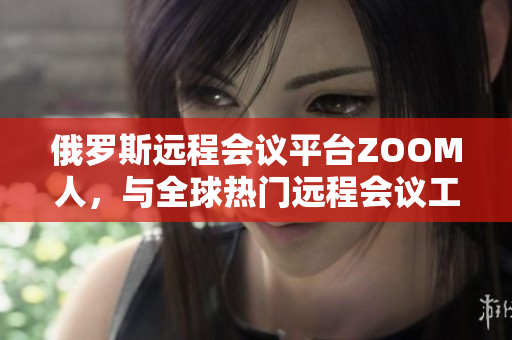 俄罗斯远程会议平台ZOOM人，与全球热门远程会议工具ZOOM的对比