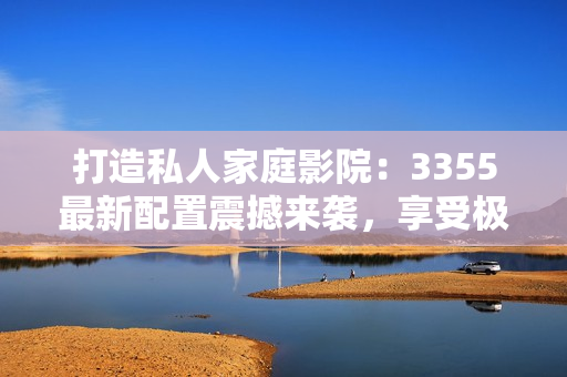 打造私人家庭影院：3355最新配置震撼来袭，享受极致视听盛宴