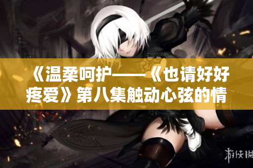 《温柔呵护——《也请好好疼爱》第八集触动心弦的情感旋律》