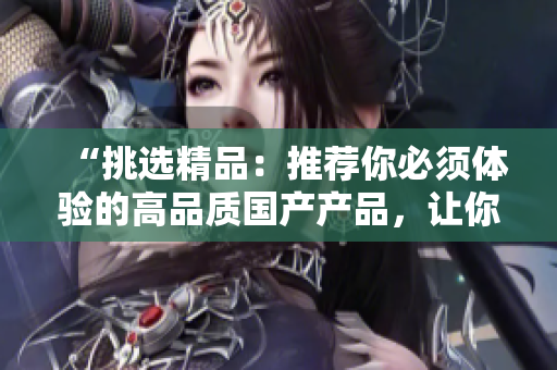“挑选精品：推荐你必须体验的高品质国产产品，让你的生活更美好！”