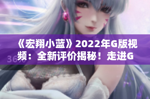 《宏翔小蓝》2022年G版视频：全新评价揭秘！走进G的魅力世界