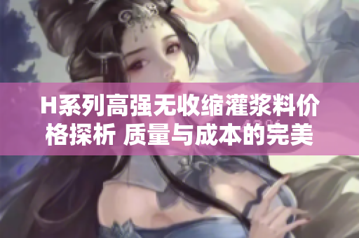 H系列高强无收缩灌浆料价格探析 质量与成本的完美平衡