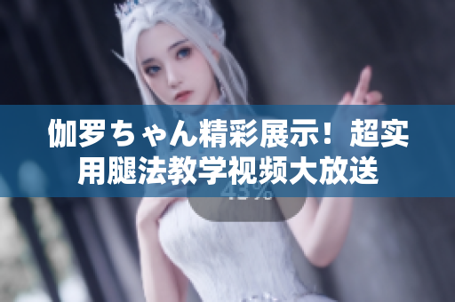 伽罗ちゃん精彩展示！超实用腿法教学视频大放送