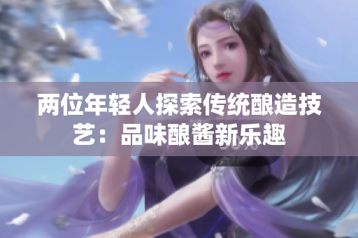 两位年轻人探索传统酿造技艺：品味酿酱新乐趣