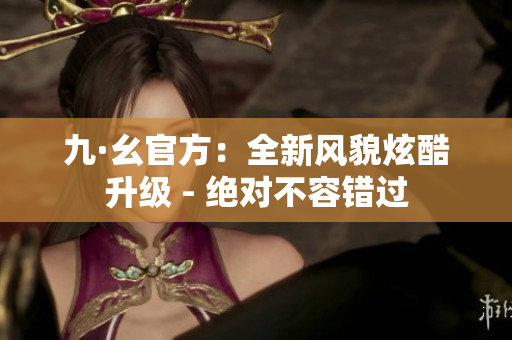九·幺官方：全新风貌炫酷升级 - 绝对不容错过