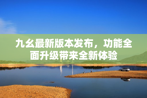 九幺最新版本发布，功能全面升级带来全新体验