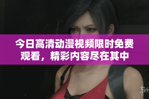 今日高清动漫视频限时免费观看，精彩内容尽在其中