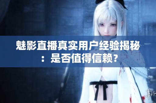魅影直播真实用户经验揭秘：是否值得信赖？