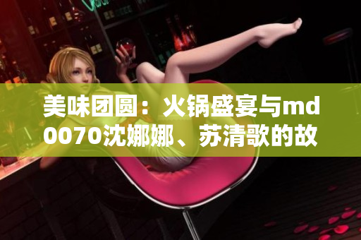 美味团圆：火锅盛宴与md0070沈娜娜、苏清歌的故事