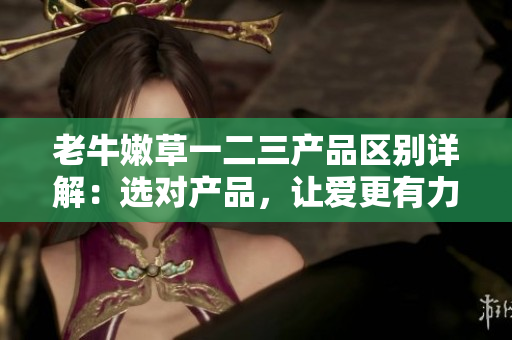 老牛嫩草一二三产品区别详解：选对产品，让爱更有力量