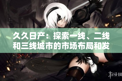 久久日产：探索一线、二线和三线城市的市场布局和发展策略