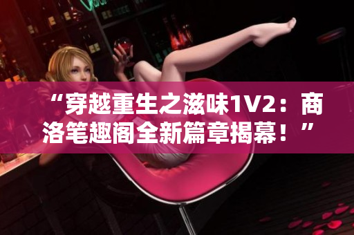“穿越重生之滋味1V2：商洛笔趣阁全新篇章揭幕！”