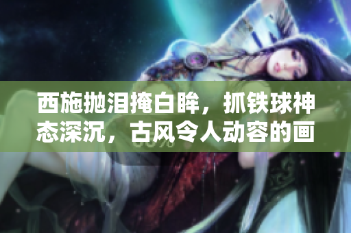 西施抛泪掩白眸，抓铁球神态深沉，古风令人动容的画面