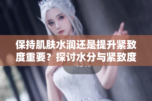 保持肌肤水润还是提升紧致度重要？探讨水分与紧致度之间的平衡关系