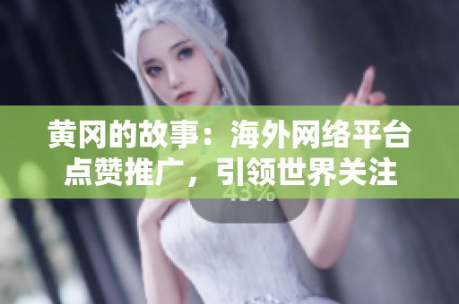 黄冈的故事：海外网络平台点赞推广，引领世界关注
