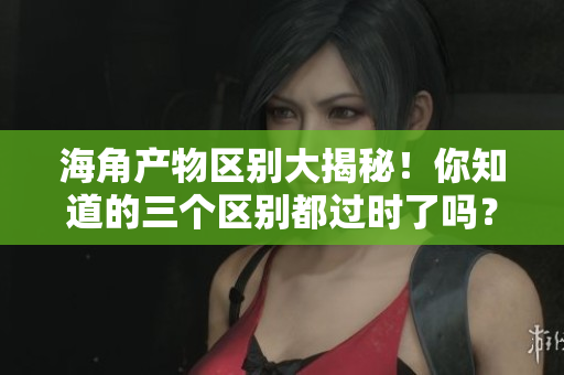海角产物区别大揭秘！你知道的三个区别都过时了吗？