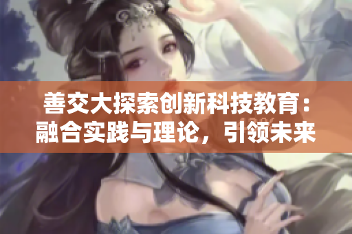 善交大探索创新科技教育：融合实践与理论，引领未来发展