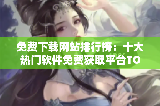 免费下载网站排行榜：十大热门软件免费获取平台TOP10