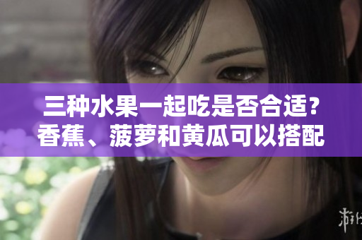 三种水果一起吃是否合适？香蕉、菠萝和黄瓜可以搭配食用吗？