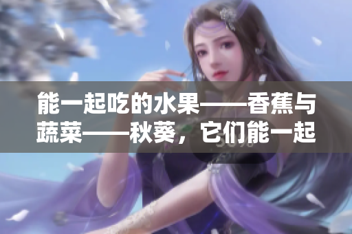 能一起吃的水果——香蕉与蔬菜——秋葵，它们能一起吃吗？