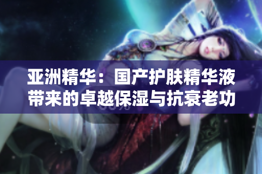 亚洲精华：国产护肤精华液带来的卓越保湿与抗衰老功效